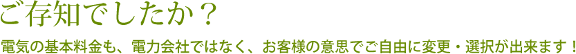 ご存知でしたか？電気の基本料金も、電力会社ではなく、お客様の意思でご自由に変更・選択が出来ます！
